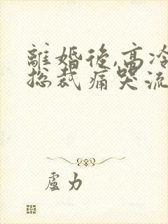 离婚后,高冷女总裁痛哭流涕