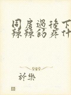 同房过后下面火辣辣的疼什么原因造成的