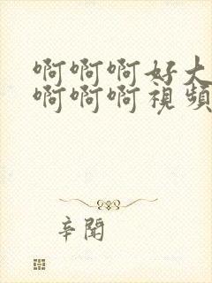 啊啊啊好大好爽啊啊啊视频