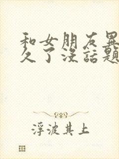 和女朋友异地恋久了没话题了应该怎么办