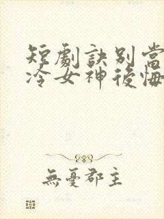 短剧诀别当天高冷女神后悔惨了