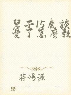 儿子15岁谈恋爱了怎么教育