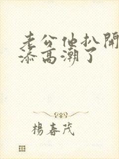 老公他扒开我小添高潮了