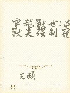 穿越兽世:凶猛兽夫强制宠txt