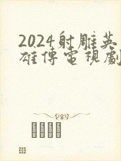 2024射雕英雄传电视剧全集免费观看