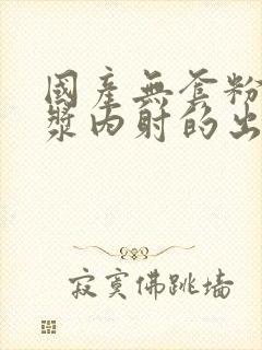 国产无套粉嫩白浆内射的出处