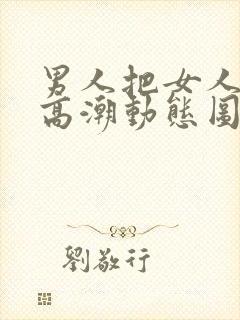 男人把女人插到高潮动态图