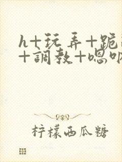 h+玩弄+跪趴+调教+嗯呐女女