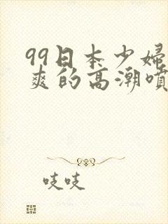 99日本少妇被爽的高潮喷水