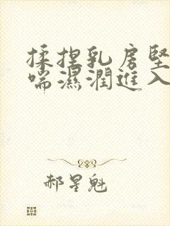 揉捏乳房坚挺娇喘湿润进入