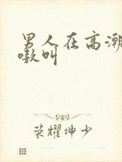 男人在高潮是嗷嗷叫