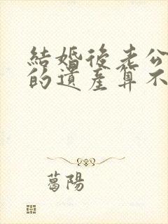 结婚后老公继承的遗产算不算夫妻共同财产