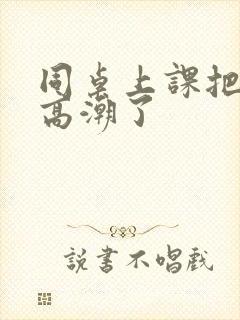 同桌上课把我扣高潮了