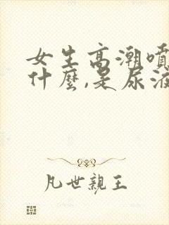 女生高潮喷的是什么,是尿液吗