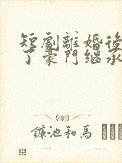 短剧离婚后我成了豪门继承人