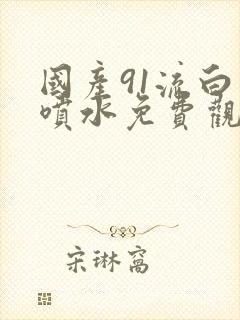 国产91流白浆喷水免费观看