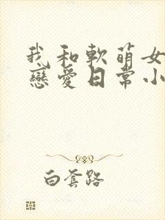 我和软萌女友的恋爱日常小说完整版大结局