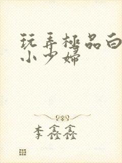 玩弄极品白嫩的小少妇