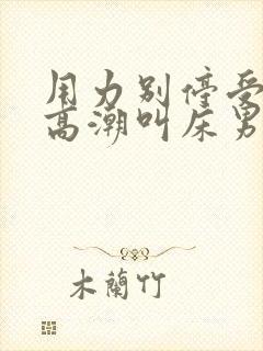 用力别停受不了高潮叫床男男