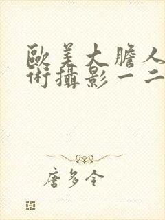 欧美大胆人体艺术摄影一二三区