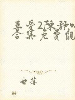 喜爱2陈静吻戏合集免费观看