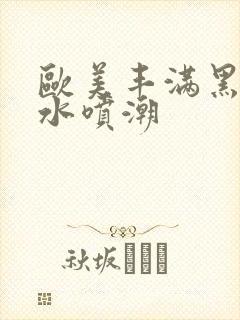 欧美丰满黑人喷水喷潮