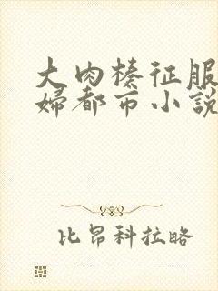 大肉楱征服岳乱妇都市小说