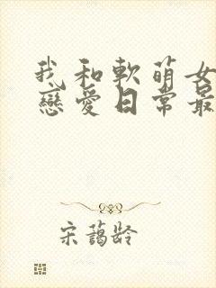 我和软萌女友的恋爱日常最新章节阅读