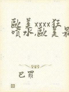 欧美xxxx狂喷水,欧美最猛黑人xxxx黑人