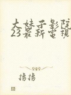 大妹子影院2023最新电视剧免费看