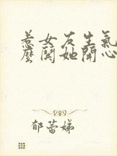 惹女友生气了怎么哄她开心的话