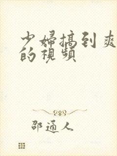 少妇搞到爽高潮的视频