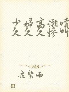 少妇高潮喷水久久久久惨叫