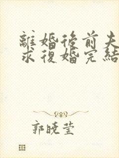 离婚后前夫哭着求复婚完结篇