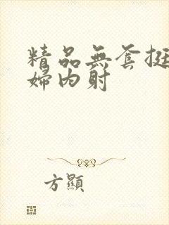 精品无套挺进少妇内射