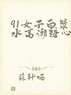 91女子白浆喷水高潮糖心