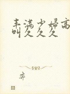 丰满少妇高潮惨叫久久久