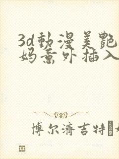 3d动漫美艳妈妈意外插入