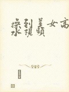 操到美女高潮喷水视频