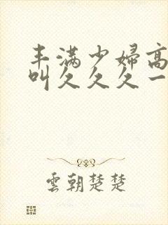 丰满少妇高潮惨叫久久久一