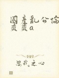 国产乱公伦媳爽爽爽a