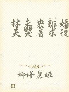 林未央离婚后前夫哭着求复婚完整版