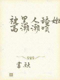 被黑人舔嫩苞舔高潮潮喷