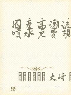 国产高潮流白浆喷水免费视频