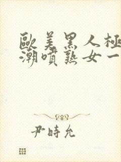 欧美黑人极品高潮喷熟女一区