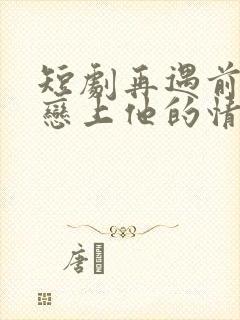 短剧再遇前任,恋上他的情深