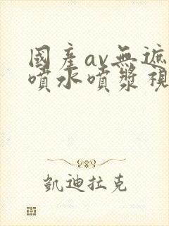 国产av无遮挡喷水喷浆视频