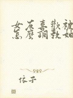 女友喜欢被打 怎么调教她