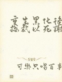 重生黑化后她让总裁以死谢罪小说结局是什么