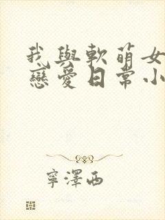 我与软萌女友的恋爱日常小说